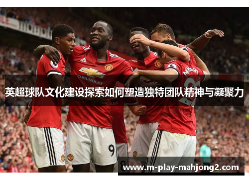 英超球队文化建设探索如何塑造独特团队精神与凝聚力