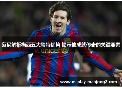 范尼解析梅西五大独特优势 揭示他成就传奇的关键要素 范尼解析梅西五大独特优势 揭示他成就传奇的关键要素