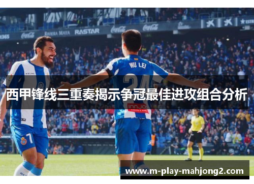 西甲锋线三重奏揭示争冠最佳进攻组合分析 西甲锋线三重奏揭示争冠最佳进攻组合分析