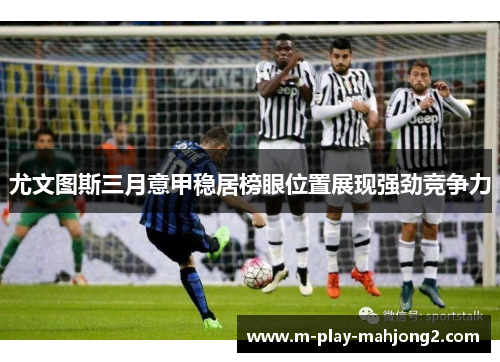 尤文图斯三月意甲稳居榜眼位置展现强劲竞争力