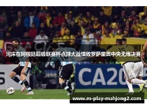 河床在阿根廷超级联赛杯点球大战惜败罗萨里奥中央无缘决赛