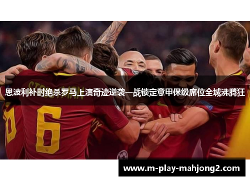 恩波利补时绝杀罗马上演奇迹逆袭一战锁定意甲保级席位全城沸腾狂